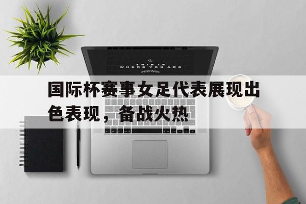 半岛体育app登录-国际杯赛事女足代表展现出色表现，备战火热的简单介绍-半岛体育app登录