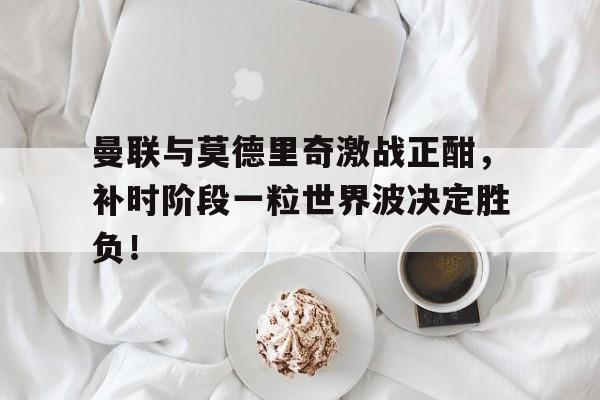 半岛体育入口-曼联与莫德里奇激战正酣，补时阶段一粒世界波决定胜负！-半岛体育入口