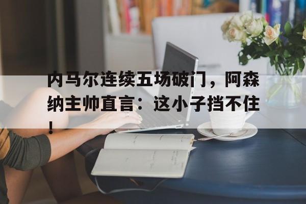 半岛体育app登录-内马尔连续五场破门，阿森纳主帅直言：这小子挡不住！-半岛体育app登录