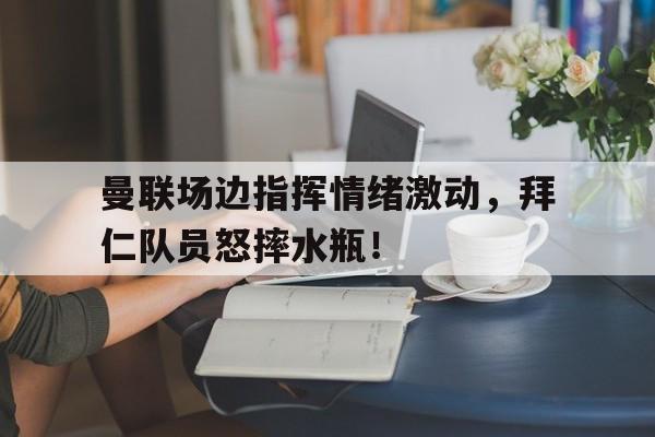 半岛体育app登录-曼联场边指挥情绪激动，拜仁队员怒摔水瓶！-半岛体育app登录
