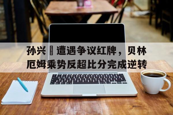 半岛体育app登录-孙兴慜遭遇争议红牌，贝林厄姆乘势反超比分完成逆转-半岛体育app登录