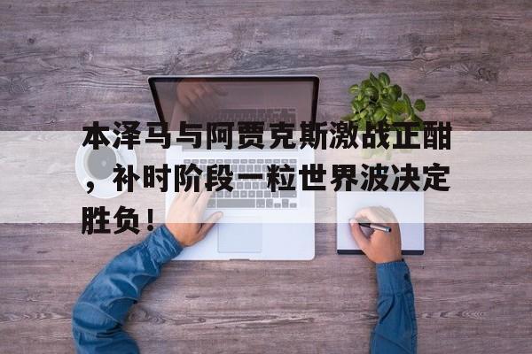半岛体育入口-本泽马与阿贾克斯激战正酣，补时阶段一粒世界波决定胜负！-半岛体育入口