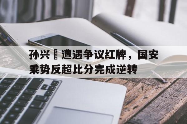 半岛体育下载-孙兴慜遭遇争议红牌，国安乘势反超比分完成逆转-半岛体育下载