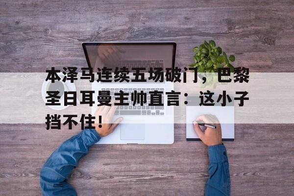半岛体育app登录-本泽马连续五场破门，巴黎圣日耳曼主帅直言：这小子挡不住！-半岛体育app登录